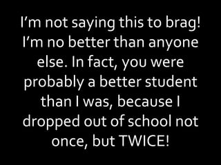 I’m not saying this to brag! I’m no better than anyone else. In fact, you were probably a better student than I was, because I dropped out of school not once, but TWICE! 