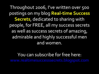 Throughout 2006, I’ve written over 500 postings on my blog  Real-time Success Secrets , dedicated to sharing with people, for FREE, all my success secrets as well as success secrets of amazing, admirable and highly successful men and women. You can subscribe for free here: www.realtimesuccesssecrets.blogspot.com 