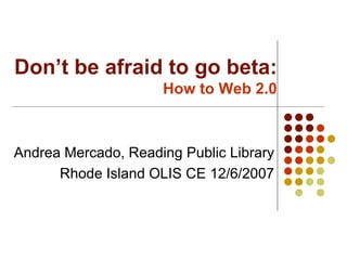 Don’t be afraid to go beta: How to Web 2.0 Andrea Mercado, Reading Public Library Rhode Island OLIS CE 12/6/2007 