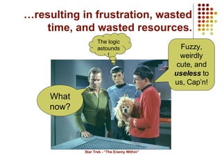 … resulting in frustration, wasted time, and wasted resources. Star Trek - “The Enemy Within” What now? Fuzzy, weirdly cute, and  useless  to us, Cap’n! The logic astounds! 