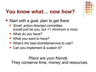 You know  what … now  how ? Start with a goal, plan to get there Small , action-directed committee  (could just be you, but +1 minimum is nice) What do you have? What you want to have? What’s the best tool/site/service to use? Can you implement & sustain it? Plans are your friends They conserve time, money and resources. 