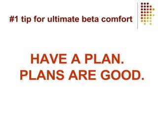 #1 tip for ultimate beta comfort HAVE A PLAN.  PLANS ARE GOOD. 