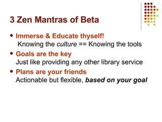 3 Zen Mantras of Beta Immerse & Educate thyself!   Knowing the  culture   == Knowing the tools Goals are the key Just like providing any other library service Plans are your friends Actionable but flexible,  based on your goal 