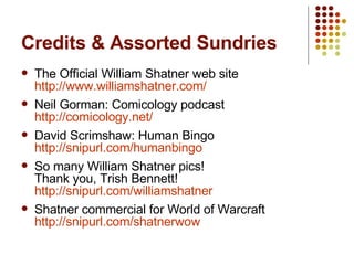 Credits & Assorted Sundries The Official William Shatner web site http://www.williamshatner.com/ Neil Gorman: Comicology podcast http:// comicology.net / David Scrimshaw: Human Bingo http://snipurl.com/humanbingo So many William Shatner pics! Thank you, Trish Bennett! http://snipurl.com/williamshatner Shatner commercial for World of Warcraft http:// snipurl.com/shatnerwow 