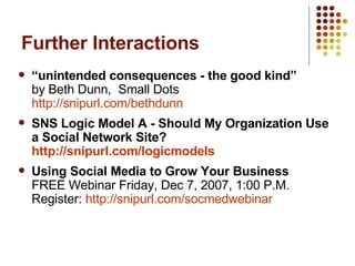 Further Interactions “ unintended consequences - the good kind”  by Beth Dunn,  Small Dots  http://snipurl.com/bethdunn SNS Logic Model A - Should My Organization Use a Social Network Site?  http://snipurl.com/logicmodels Using Social Media to Grow Your Business FREE Webinar Friday, Dec 7, 2007, 1:00 P.M. Register:  http:// snipurl.com/socmedwebinar 
