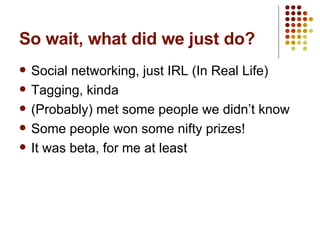 So wait, what did we just do? Social networking, just IRL (In Real Life) Tagging, kinda (Probably) met some people we didn’t know Some people won some nifty prizes! It was beta, for me at least 