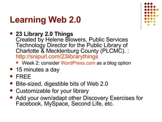 Learning Web 2.0 23 Library 2.0 Things Created by Helene Blowers, Public Services Technology Director for the Public Library of Charlotte & Mecklenburg County (PLCMC). : http://snipurl.com/23librarythings Week 2: consider  WordPress.com  as a blog option 15 minutes a day FREE Bite-sized, digestible bits of Web 2.0 Customizable for your library Add your own/adapt other Discovery Exercises for Facebook, MySpace, Second Life, etc. 