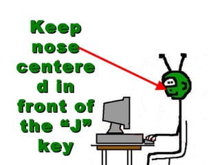 Keep nose centered in front of the “J” key 
