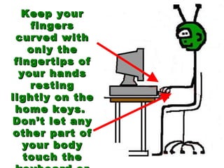 Keep your fingers curved with only the fingertips of your hands resting lightly on the home keys.  Don’t let any other part of your body touch the keyboard or table! 