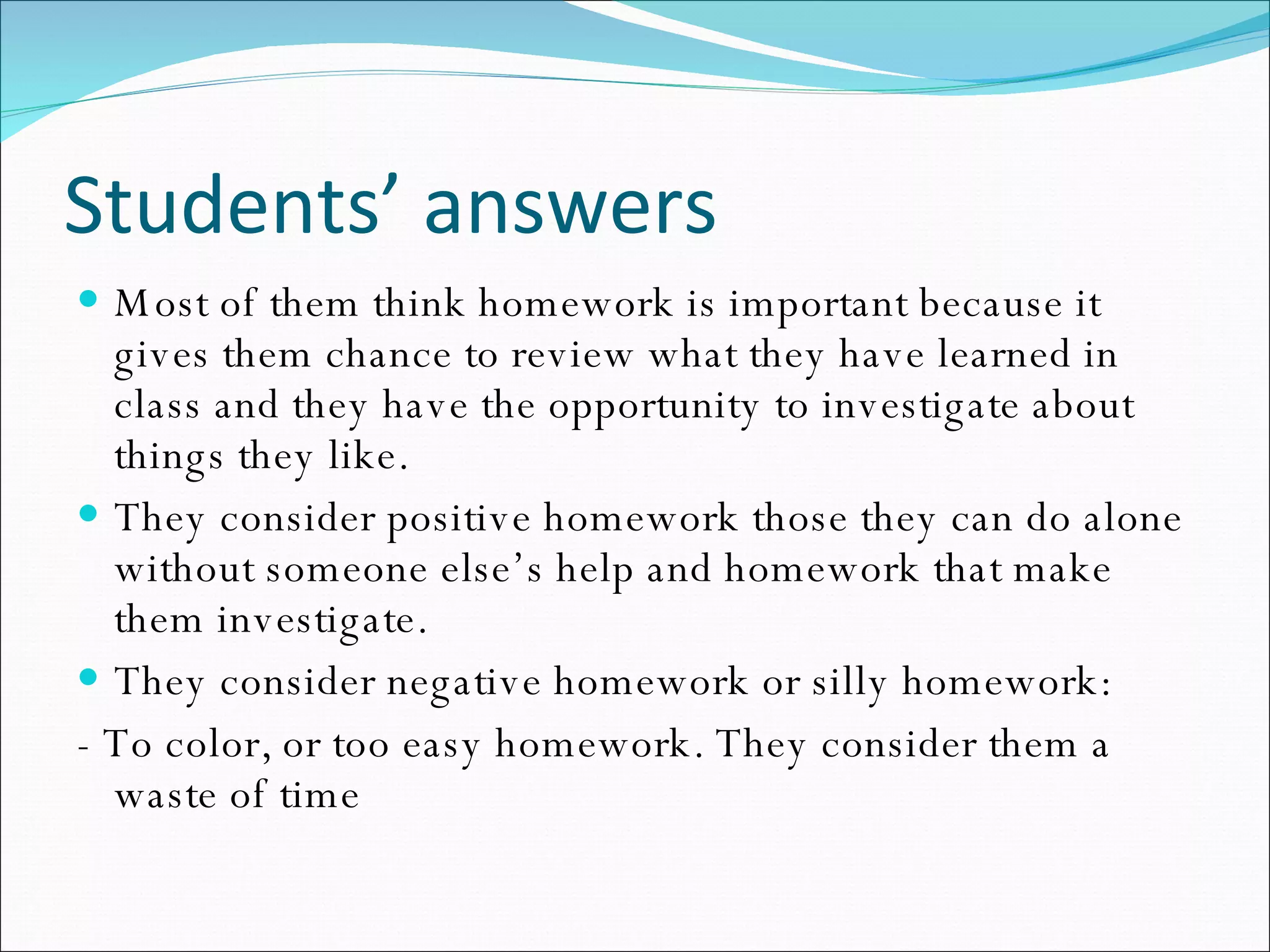 Students’ answers Most of them think homework is important because it gives them chance to review what they have learned in class and they have the opportunity to investigate about things they like. They consider positive homework those they can do alone without someone else’s help and homework that make them investigate. They consider negative homework or silly homework:  - To color, or too easy homework. They consider them a waste of time 
