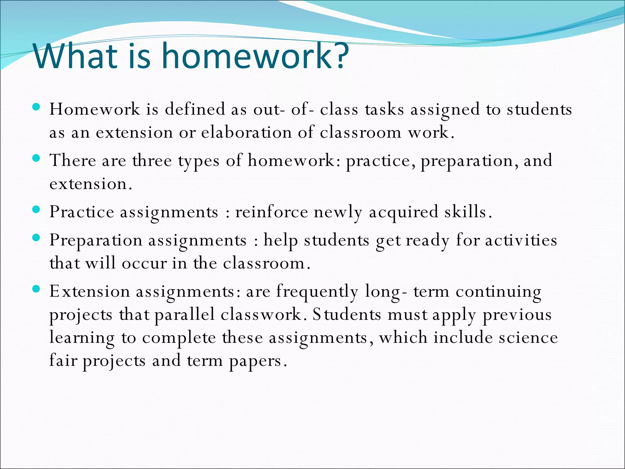 What is homework? Homework is defined as out- of- class tasks assigned to students as an extension or elaboration of classroom work. There are three types of homework: practice, preparation, and extension. Practice assignments : reinforce newly acquired skills. Preparation assignments : help students get ready for activities that will occur in the classroom.  Extension assignments: are frequently long- term continuing projects that parallel classwork. Students must apply previous learning to complete these assignments, which include science fair projects and term papers. 