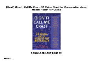 [Read] (Don't) Call Me Crazy: 33 Voices Start the Conversation about
Mental Health For Online
DONWLOAD LAST PAGE !!!!
DETAIL
https://langsunglead.blogspot.com/?book=1616207817 [Read] Who’s Crazy? What does it mean to be crazy? Is using the word crazy offensive? What happens when such a label gets attached to your everyday experiences? In order to understand mental health, we need to talk openly about it. Because there’s no single definition of crazy, there’s no single experience that embodies it, and the word itself means different things—wild? extreme? disturbed? passionate?—to different people. (Don’t) Call Me Crazy is a conversation starter and guide to better understanding how our mental health affects us every day. Thirty-three writers, athletes, and artists offer essays, lists, comics, and illustrations that explore their personal experiences with mental illness, how we do and do not talk about mental health, help for better understanding how every person’s brain is wired differently, and what, exactly, might make someone crazy. If you’ve ever struggled with your mental health, or know someone who has, come on in, turn the pages, and let’s get talking. For Trial
 