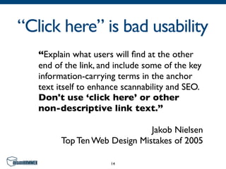 “Click here” is bad usability
   “Explain what users will ﬁnd at the other
   end of the link, and include some of the key
   information-carrying terms in the anchor
   text itself to enhance scannability and SEO.
   Don't use ‘click here’ or other
   non-descriptive link text.”

                               Jakob Nielsen
         Top Ten Web Design Mistakes of 2005

                      14
 