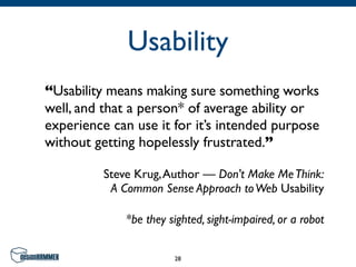 Usability
“Usability means making sure something works
well, and that a person* of average ability or
experience can use it for it’s intended purpose
without getting hopelessly frustrated.”

          Steve Krug, Author — Don't Make Me Think:
           A Common Sense Approach to Web Usability

              *be they sighted, sight-impaired, or a robot


                        28
 