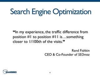 Search Engine Optimization

“In my experience, the trafﬁc difference from
position #1 to position #11 is…something
closer to 1/100th of the visits.”

                                  Rand Fishkin
                   CEO & Co-Founder of SEOmoz




                     4
 