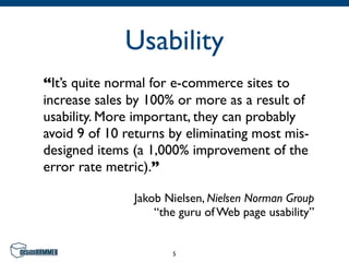 Usability
“It’s quite normal for e-commerce sites to
increase sales by 100% or more as a result of
usability. More important, they can probably
avoid 9 of 10 returns by eliminating most mis-
designed items (a 1,000% improvement of the
error rate metric).”

               Jakob Nielsen, Nielsen Norman Group
                   “the guru of Web page usability”


                      5
 