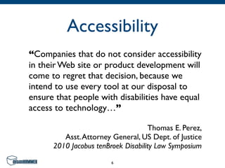 Accessibility
“Companies that do not consider accessibility
in their Web site or product development will
come to regret that decision, because we
intend to use every tool at our disposal to
ensure that people with disabilities have equal
access to technology…”

                                    Thomas E. Perez,
         Asst. Attorney General, US Dept. of Justice
      2010 Jacobus tenBroek Disability Law Symposium

                        6
 