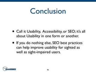 Conclusion

• Call it Usability, Accessibility, or SEO; it’s all
  about Usability in one form or another.
• If you do nothing else, SEO best practices
  can help improve usability for sighted as
  well as sight-impaired users.



                        86
 