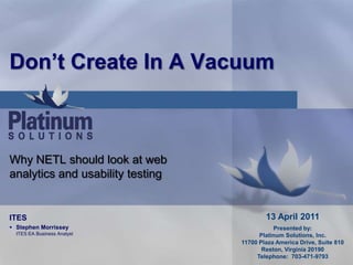 Don’t Create In A Vacuum Why NETL should look at web analytics and usability testing 13 April 2011 Presented by: Platinum Solutions, Inc. 11700 Plaza America Drive, Suite 810 Reston, Virginia 20190 Telephone:  703-471-9793 ITES ,[object Object],[object Object]