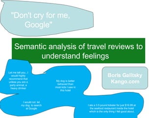 Semantic analysis of travel reviews to understand feelings   Sept 17 th , 2007 &quot;Don't cry for me, Google&quot;   Let me tell you...I would highly recommend that unless you are a party animal, a heavy drinker I would not  let my dog  to search  at Google  My dog is better behaved than most kids I saw in this hotel I ate a 3.5 pound lobster for just $16.99 at the seafood restaurant inside the hotel which is the only thing I felt good about. Boris Galitsky Kango.com 
