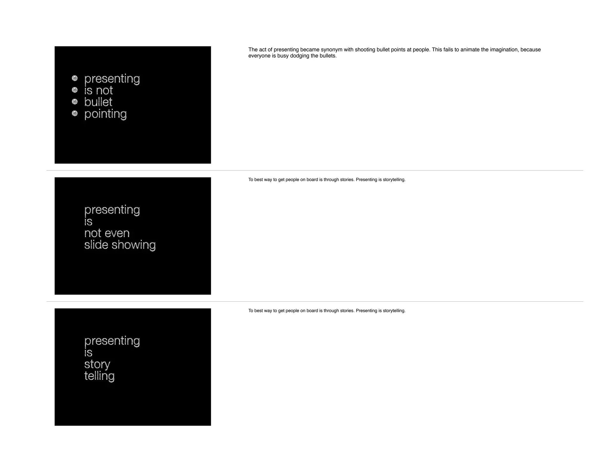 • presenting
• is not
• bullet
• pointing
The act of presenting became synonym with shooting bullet points at people. This fails to animate the imagination, because
everyone is busy dodging the bullets.
presenting
is
not even
slide showing
To best way to get people on board is through stories. Presenting is storytelling.
presenting
is
story
telling
To best way to get people on board is through stories. Presenting is storytelling.
 
