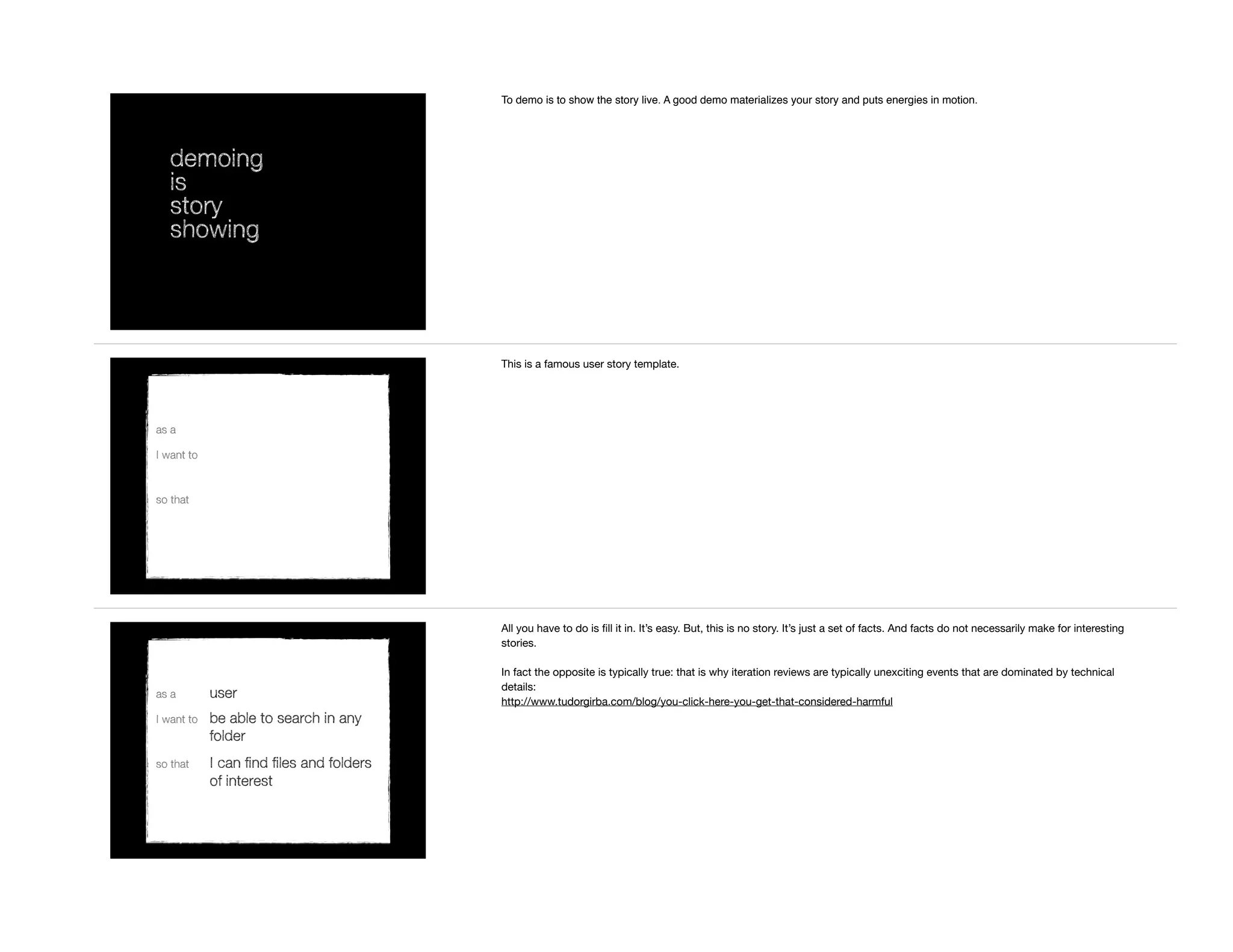demoing
is
story
showing
To demo is to show the story live. A good demo materializes your story and puts energies in motion.
as a
I want to
so that
This is a famous user story template.
as a user
I want to be able to search in any
folder
so that I can find files and folders
of interest
All you have to do is ﬁll it in. It’s easy. But, this is no story. It’s just a set of facts. And facts do not necessarily make for interesting
stories.

In fact the opposite is typically true: that is why iteration reviews are typically unexciting events that are dominated by technical
details:

http://www.tudorgirba.com/blog/you-click-here-you-get-that-considered-harmful
 
