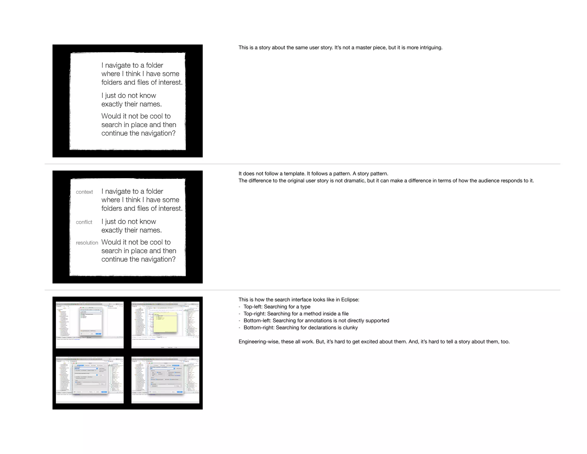 I navigate to a folder
where I think I have some
folders and files of interest.
I just do not know
exactly their names.
Would it not be cool to
search in place and then
continue the navigation?
This is a story about the same user story. It’s not a master piece, but it is more intriguing.
context I navigate to a folder
where I think I have some
folders and files of interest.
conflict I just do not know
exactly their names.
resolution Would it not be cool to
search in place and then
continue the navigation?
It does not follow a template. It follows a pattern. A story pattern.

The diﬀerence to the original user story is not dramatic, but it can make a diﬀerence in terms of how the audience responds to it.
This is how the search interface looks like in Eclipse:

- Top-left: Searching for a type

- Top-right: Searching for a method inside a ﬁle

- Bottom-left: Searching for annotations is not directly supported

- Bottom-right: Searching for declarations is clunky

Engineering-wise, these all work. But, it’s hard to get excited about them. And, it’s hard to tell a story about them, too.
 