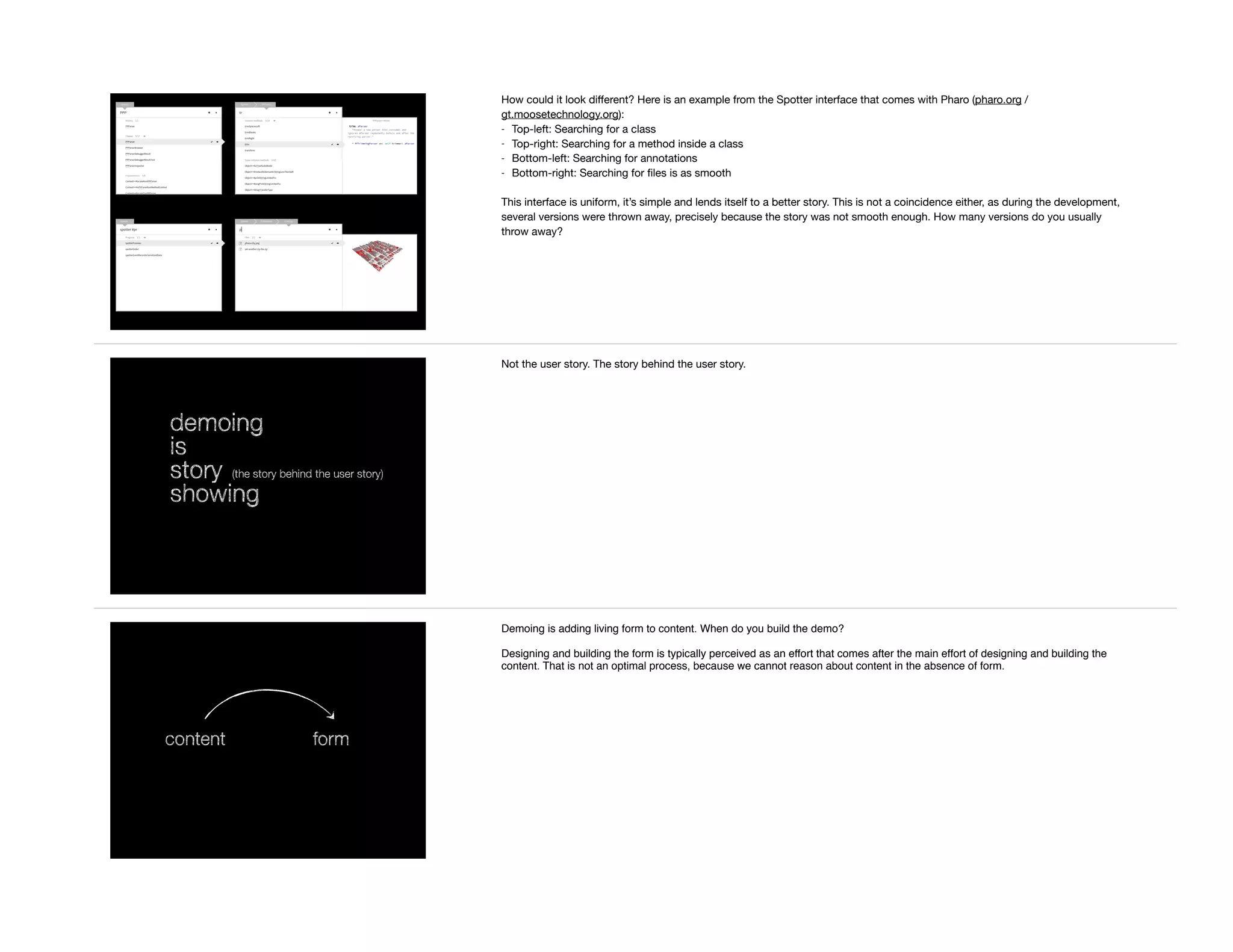 How could it look diﬀerent? Here is an example from the Spotter interface that comes with Pharo (pharo.org /
gt.moosetechnology.org):

- Top-left: Searching for a class

- Top-right: Searching for a method inside a class

- Bottom-left: Searching for annotations

- Bottom-right: Searching for ﬁles is as smooth

This interface is uniform, it’s simple and lends itself to a better story. This is not a coincidence either, as during the development,
several versions were thrown away, precisely because the story was not smooth enough. How many versions do you usually
throw away?
demoing
is
story
showing
(the story behind the user story)
Not the user story. The story behind the user story.
content form
Demoing is adding living form to content. When do you build the demo?
Designing and building the form is typically perceived as an effort that comes after the main effort of designing and building the
content. That is not an optimal process, because we cannot reason about content in the absence of form.
 