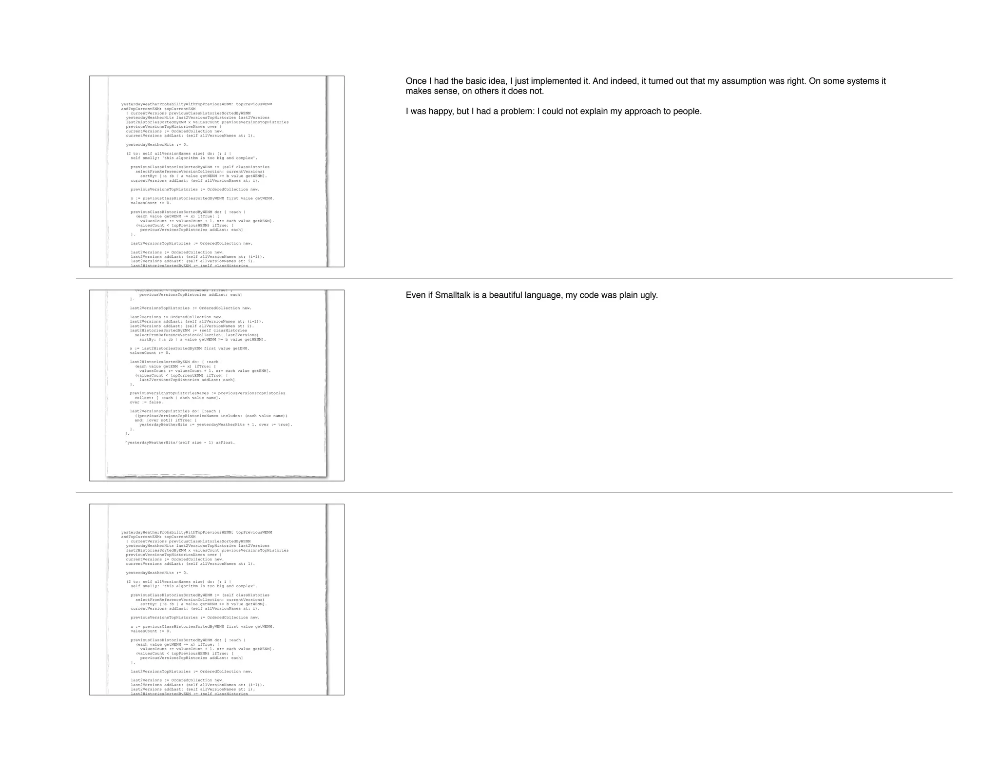 yesterdayWeatherProbabilityWithTopPreviousWENM: topPreviousWENM
andTopCurrentENM: topCurrentENM
| currentVersions previousClassHistoriesSortedByWENM
yesterdayWeatherHits last2VersionsTopHistories last2Versions
last2HistoriesSortedByENM x valuesCount previousVersionsTopHistories
previousVersionsTopHistoriesNames over |
currentVersions := OrderedCollection new.
currentVersions addLast: (self allVersionNames at: 1).
yesterdayWeatherHits := 0.
(2 to: self allVersionNames size) do: [: i |
self smelly: 'this algorithm is too big and complex'.
previousClassHistoriesSortedByWENM := (self classHistories
selectFromReferenceVersionCollection: currentVersions)
sortBy: [:a :b | a value getWENM >= b value getWENM].
currentVersions addLast: (self allVersionNames at: i).
previousVersionsTopHistories := OrderedCollection new.
x := previousClassHistoriesSortedByWENM first value getWENM.
valuesCount := 0.
previousClassHistoriesSortedByWENM do: [ :each |
(each value getWENM ~= x) ifTrue: [
valuesCount := valuesCount + 1. x:= each value getWENM].
(valuesCount < topPreviousWENM) ifTrue: [
previousVersionsTopHistories addLast: each]
].
last2VersionsTopHistories := OrderedCollection new.
last2Versions := OrderedCollection new.
last2Versions addLast: (self allVersionNames at: (i-1)).
last2Versions addLast: (self allVersionNames at: i).
last2HistoriesSortedByENM := (self classHistories
selectFromReferenceVersionCollection: last2Versions)
Once I had the basic idea, I just implemented it. And indeed, it turned out that my assumption was right. On some systems it
makes sense, on others it does not.
I was happy, but I had a problem: I could not explain my approach to people.
(valuesCount < topPreviousWENM) ifTrue: [
previousVersionsTopHistories addLast: each]
].
last2VersionsTopHistories := OrderedCollection new.
last2Versions := OrderedCollection new.
last2Versions addLast: (self allVersionNames at: (i-1)).
last2Versions addLast: (self allVersionNames at: i).
last2HistoriesSortedByENM := (self classHistories
selectFromReferenceVersionCollection: last2Versions)
sortBy: [:a :b | a value getWENM >= b value getWENM].
x := last2HistoriesSortedByENM first value getENM.
valuesCount := 0.
last2HistoriesSortedByENM do: [ :each |
(each value getENM ~= x) ifTrue: [
valuesCount := valuesCount + 1. x:= each value getENM].
(valuesCount < topCurrentENM) ifTrue: [
last2VersionsTopHistories addLast: each]
].
previousVersionsTopHistoriesNames := previousVersionsTopHistories
collect: [ :each | each value name].
over := false.
last2VersionsTopHistories do: [:each |
((previousVersionsTopHistoriesNames includes: (each value name))
and: [over not]) ifTrue: [
yesterdayWeatherHits := yesterdayWeatherHits + 1. over := true].
].
].
^yesterdayWeatherHits/(self size - 1) asFloat.
Even if Smalltalk is a beautiful language, my code was plain ugly.
yesterdayWeatherProbabilityWithTopPreviousWENM: topPreviousWENM
andTopCurrentENM: topCurrentENM
| currentVersions previousClassHistoriesSortedByWENM
yesterdayWeatherHits last2VersionsTopHistories last2Versions
last2HistoriesSortedByENM x valuesCount previousVersionsTopHistories
previousVersionsTopHistoriesNames over |
currentVersions := OrderedCollection new.
currentVersions addLast: (self allVersionNames at: 1).
yesterdayWeatherHits := 0.
(2 to: self allVersionNames size) do: [: i |
self smelly: 'this algorithm is too big and complex'.
previousClassHistoriesSortedByWENM := (self classHistories
selectFromReferenceVersionCollection: currentVersions)
sortBy: [:a :b | a value getWENM >= b value getWENM].
currentVersions addLast: (self allVersionNames at: i).
previousVersionsTopHistories := OrderedCollection new.
x := previousClassHistoriesSortedByWENM first value getWENM.
valuesCount := 0.
previousClassHistoriesSortedByWENM do: [ :each |
(each value getWENM ~= x) ifTrue: [
valuesCount := valuesCount + 1. x:= each value getWENM].
(valuesCount < topPreviousWENM) ifTrue: [
previousVersionsTopHistories addLast: each]
].
last2VersionsTopHistories := OrderedCollection new.
last2Versions := OrderedCollection new.
last2Versions addLast: (self allVersionNames at: (i-1)).
last2Versions addLast: (self allVersionNames at: i).
last2HistoriesSortedByENM := (self classHistories
selectFromReferenceVersionCollection: last2Versions)
 