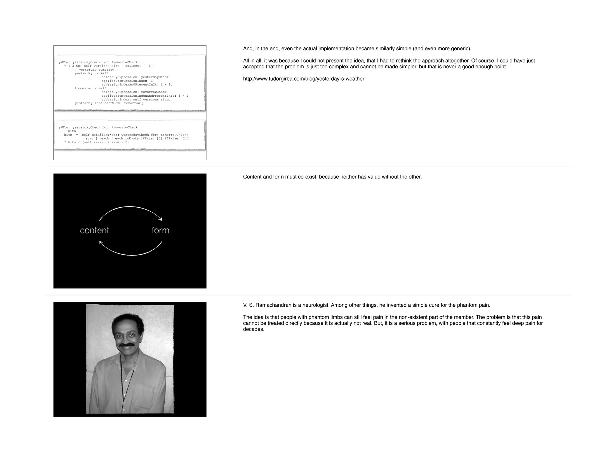 yWFor: yesterdayCheck for: tomorrowCheck
| hits |
hits := (self detailedYWFor: yesterdayCheck for: tomorrowCheck)
sum: [ :each | each isEmpty ifTrue: [0] ifFalse: [1]].
^ hits / (self versions size - 2)
yWFor: yesterdayCheck for: tomorrowCheck
^ ( 3 to: self versions size ) collect: [ :i |
| yesterday tomorrow |
yesterday := self
selectByExpression: yesterdayCheck
appliedFromVersionIndex: 1
toVersionIndexAndPresentInIt: i - 1.
tomorrow := self
selectByExpression: tomorrowCheck
appliedFromVersionIndexAndPresentInIt: i - 1
toVersionIndex: self versions size.
yesterday intersectWith: tomorrow ]
And, in the end, even the actual implementation became similarly simple (and even more generic).
All in all, it was because I could not present the idea, that I had to rethink the approach altogether. Of course, I could have just
accepted that the problem is just too complex and cannot be made simpler, but that is never a good enough point.
http://www.tudorgirba.com/blog/yesterday-s-weather
content form
Content and form must co-exist, because neither has value without the other.
V. S. Ramachandran is a neurologist. Among other things, he invented a simple cure for the phantom pain.
The idea is that people with phantom limbs can still feel pain in the non-existent part of the member. The problem is that this pain
cannot be treated directly because it is actually not real. But, it is a serious problem, with people that constantly feel deep pain for
decades.
 