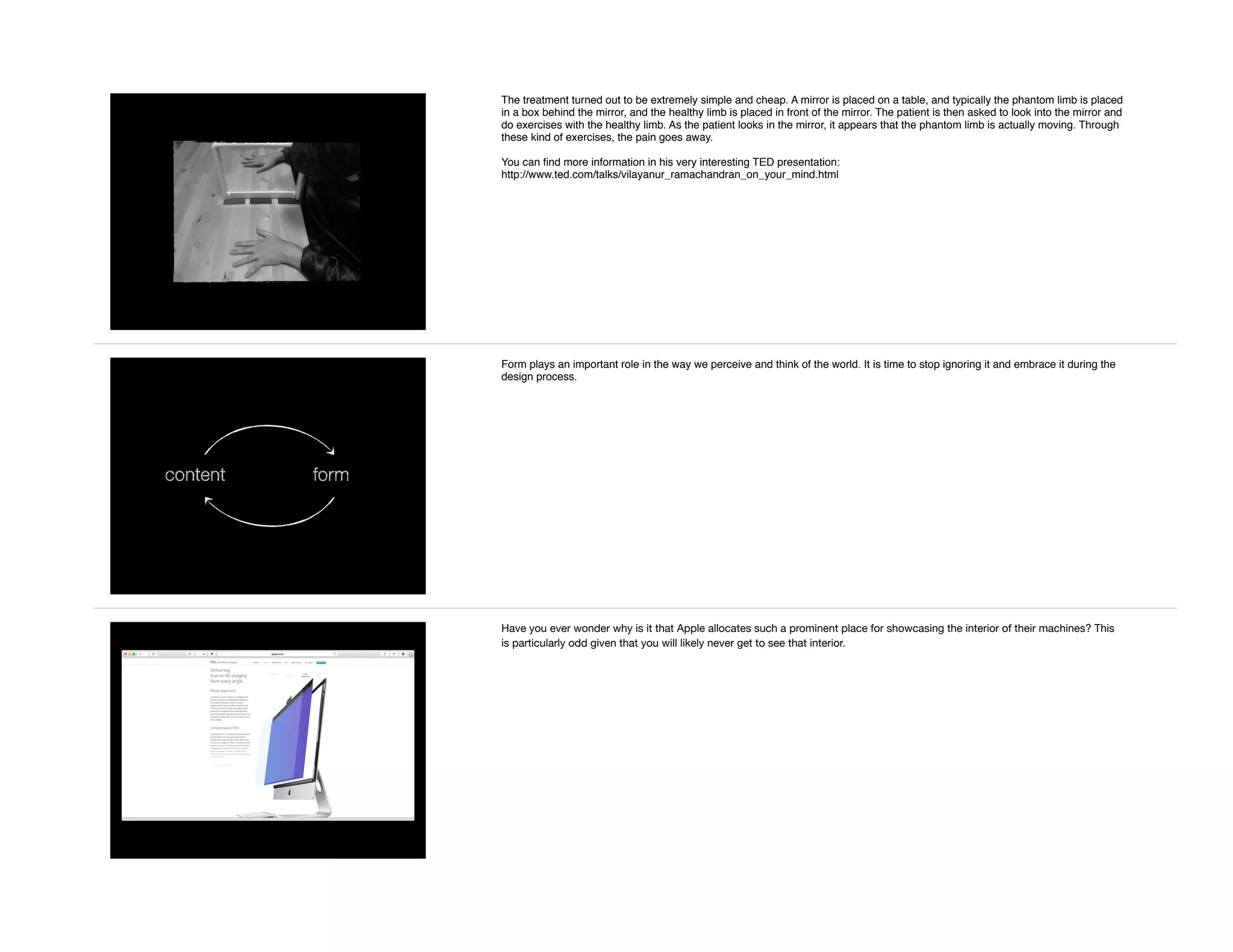The treatment turned out to be extremely simple and cheap. A mirror is placed on a table, and typically the phantom limb is placed
in a box behind the mirror, and the healthy limb is placed in front of the mirror. The patient is then asked to look into the mirror and
do exercises with the healthy limb. As the patient looks in the mirror, it appears that the phantom limb is actually moving. Through
these kind of exercises, the pain goes away.
You can ﬁnd more information in his very interesting TED presentation:
http://www.ted.com/talks/vilayanur_ramachandran_on_your_mind.html
content form
Form plays an important role in the way we perceive and think of the world. It is time to stop ignoring it and embrace it during the
design process.
Have you ever wonder why is it that Apple allocates such a prominent place for showcasing the interior of their machines? This
is particularly odd given that you will likely never get to see that interior.
 