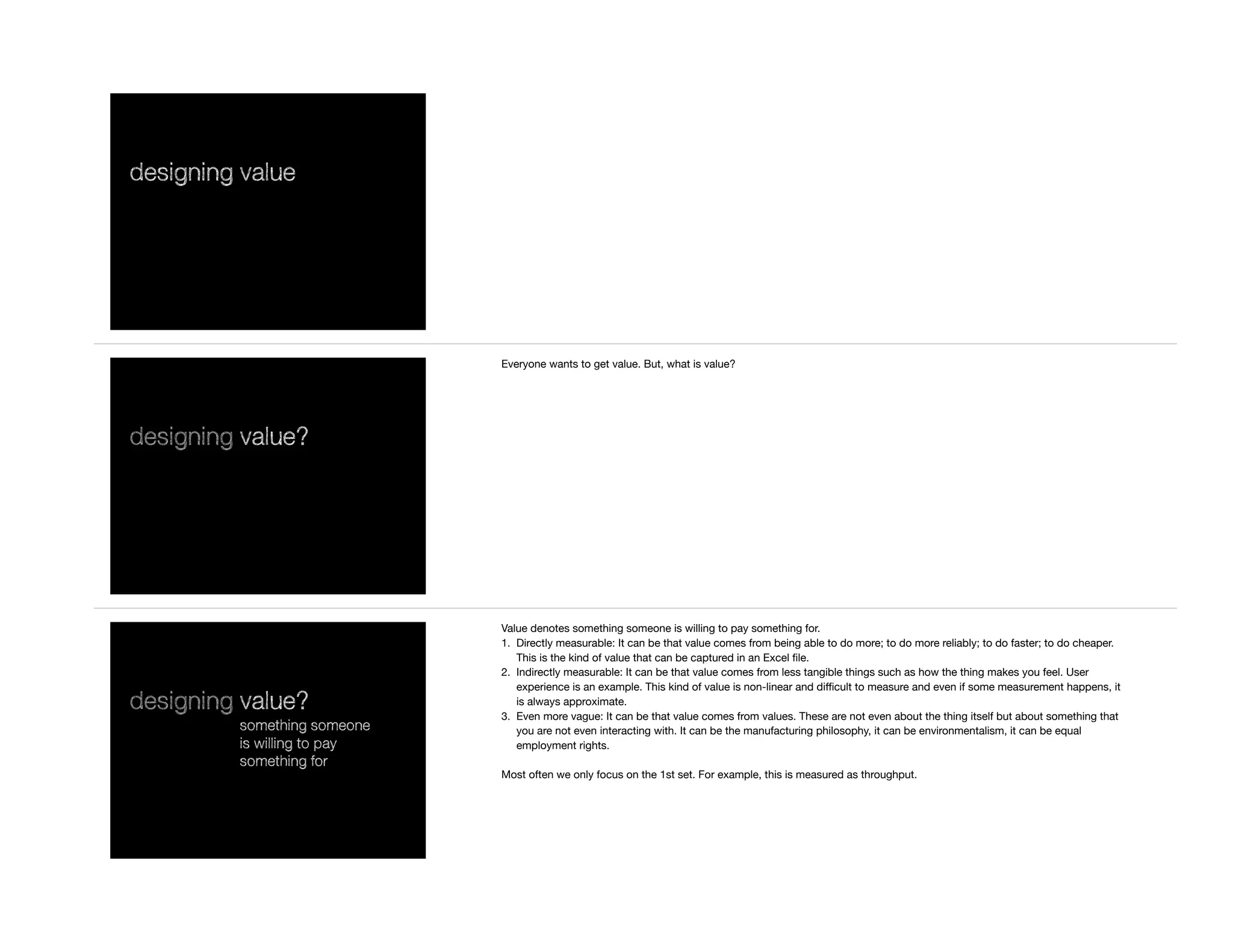 designing value
designing value?
Everyone wants to get value. But, what is value?
designing value?
something someone
is willing to pay
something for
Value denotes something someone is willing to pay something for. 

1. Directly measurable: It can be that value comes from being able to do more; to do more reliably; to do faster; to do cheaper.
This is the kind of value that can be captured in an Excel ﬁle.

2. Indirectly measurable: It can be that value comes from less tangible things such as how the thing makes you feel. User
experience is an example. This kind of value is non-linear and diﬃcult to measure and even if some measurement happens, it
is always approximate. 

3. Even more vague: It can be that value comes from values. These are not even about the thing itself but about something that
you are not even interacting with. It can be the manufacturing philosophy, it can be environmentalism, it can be equal
employment rights.

Most often we only focus on the 1st set. For example, this is measured as throughput.
 