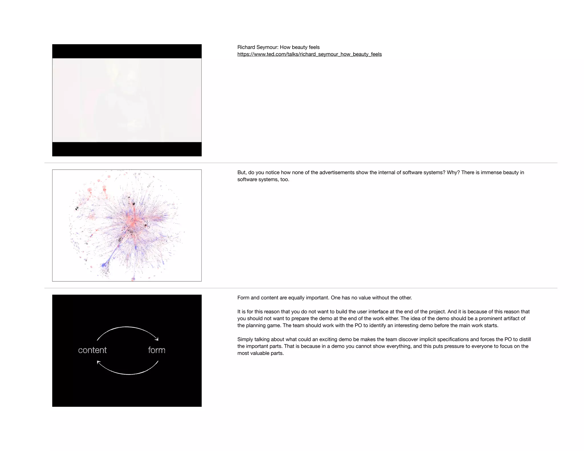 Richard Seymour: How beauty feels

https://www.ted.com/talks/richard_seymour_how_beauty_feels
But, do you notice how none of the advertisements show the internal of software systems? Why? There is immense beauty in
software systems, too.
content form
Form and content are equally important. One has no value without the other.

It is for this reason that you do not want to build the user interface at the end of the project. And it is because of this reason that
you should not want to prepare the demo at the end of the work either. The idea of the demo should be a prominent artifact of
the planning game. The team should work with the PO to identify an interesting demo before the main work starts.

Simply talking about what could an exciting demo be makes the team discover implicit speciﬁcations and forces the PO to distill
the important parts. That is because in a demo you cannot show everything, and this puts pressure to everyone to focus on the
most valuable parts.
 