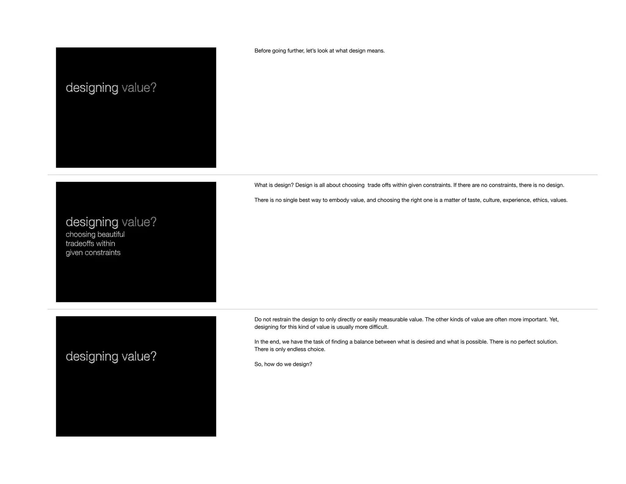designing value?
Before going further, let’s look at what design means.
designing value?
choosing beautiful
tradeoffs within
given constraints
What is design? Design is all about choosing trade oﬀs within given constraints. If there are no constraints, there is no design.

There is no single best way to embody value, and choosing the right one is a matter of taste, culture, experience, ethics, values.

designing value?
Do not restrain the design to only directly or easily measurable value. The other kinds of value are often more important. Yet,
designing for this kind of value is usually more diﬃcult.

In the end, we have the task of ﬁnding a balance between what is desired and what is possible. There is no perfect solution.
There is only endless choice.

So, how do we design?
 