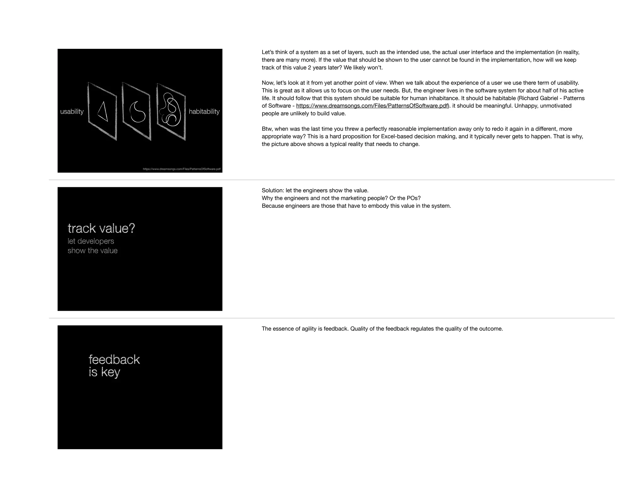 usability habitability
https://www.dreamsongs.com/Files/PatternsOfSoftware.pdf
Let’s think of a system as a set of layers, such as the intended use, the actual user interface and the implementation (in reality,
there are many more). If the value that should be shown to the user cannot be found in the implementation, how will we keep
track of this value 2 years later? We likely won’t.

Now, let’s look at it from yet another point of view. When we talk about the experience of a user we use there term of usability.
This is great as it allows us to focus on the user needs. But, the engineer lives in the software system for about half of his active
life. It should follow that this system should be suitable for human inhabitance. It should be habitable (Richard Gabriel - Patterns
of Software - https://www.dreamsongs.com/Files/PatternsOfSoftware.pdf). it should be meaningful. Unhappy, unmotivated
people are unlikely to build value.

Btw, when was the last time you threw a perfectly reasonable implementation away only to redo it again in a diﬀerent, more
appropriate way? This is a hard proposition for Excel-based decision making, and it typically never gets to happen. That is why,
the picture above shows a typical reality that needs to change.
track value?
let developers
show the value
Solution: let the engineers show the value.

Why the engineers and not the marketing people? Or the POs?

Because engineers are those that have to embody this value in the system.
feedback
is key
The essence of agility is feedback. Quality of the feedback regulates the quality of the outcome.
 