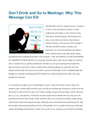 Don’t Drink and Go to Meetings: Why This
Message Can Kill
The Big Book says that “rigorous action” is required
to recover from alcoholism, and this is clearly
emphasized in the Steps as well. Nowhere in the
book does it mention going to 90 meetings in 90
days, nor are there any statistics that indicate a
benefit to doing so. You can go to 365 meetings in
200 days and still be restless, irritable, and
discontent. As a recovered alcoholic and addict, I
believe that the person who made up this slogan
misunderstood the fundamental problem of the alcoholic—THE ALCOHOLIC LACKS THE POWER
TO ADHERE TO THE SLOGAN! Let’s just look at the first three words: Do not drink. If I could not
drink, I wouldn’t have a problem and therefore wouldn’t need to go to meetings.The moment the
obsession hits me and I have a desire to drink, there’s nothing stopping me, especially not some
bumper-sticker cliché. The only way I was able to get free was through a series of breakthroughs that
brought me a spiritual awakening and that I obtained as a result of doing serious work—the steps,
guided by my sponsor.
As an illustration, suppose I get a membership in a gym. I walk into the place with my shiny new
sneakers, grab a protein drink, and find a guy who tells me which group of muscles to work out and on
which day. So what will have I got so far? Clearly nothing, except some knowledge. And if I don’t put
that knowledge into practice, it will make no sense and provide no benefit. However, the guy at the
gym that does do the work will get results, and that’s what I see at the good meetings: people getting
results because they’re hearing the message, taking the action, and experiencing spiritual growth. And
these people, demonstrating healthy recovery, will hopefully serve as models of attraction, rather than
simply cheerleading and chanting “it works if you work it” (can we please get rid of that?) and telling
 