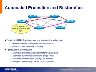 Automated Protection and Restoration




• Various GMPLS protection and restoration schemes
    • Mesh Restoration and Segment Recovery defined
    • Linear and Ring Protection underway
• Substantial automation
    • Automated diverse route calculations for 1:N protection
    • Automated placement of branch and merge points
    • Automated reversion when primary LSP recovers
    • Intelligent use of backup LSP for low priority traffic



                                                                Copyright © Metaswitch Networks | www.metaswitch.com | 9
 