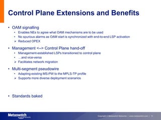 Control Plane Extensions and Benefits
• OAM signalling
   • Enables NEs to agree what OAM mechanisms are to be used
   • No spurious alarms as OAM start is synchronized with end-to-end LSP activation
    Reduced OPEX

• Management <–> Control Plane hand-off
   • Management-established LSPs transitioned to control plane
   • …and vice-versa
    Facilitates network migration

• Multi-segment pseudowire
   • Adapting existing MS-PW to the MPLS-TP profile
    Supports more diverse deployment scenarios




• Standards baked



                                                            Copyright © Metaswitch Networks | www.metaswitch.com | 11
 