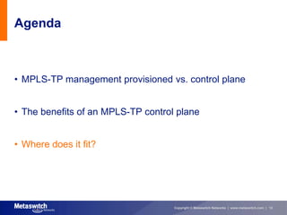 Agenda



• MPLS-TP management provisioned vs. control plane


• The benefits of an MPLS-TP control plane


• Where does it fit?




                                    Copyright © Metaswitch Networks | www.metaswitch.com | 12
 