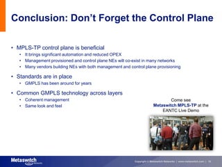 Conclusion: Don’t Forget the Control Plane

• MPLS-TP control plane is beneficial
   • It brings significant automation and reduced OPEX
   • Management provisioned and control plane NEs will co-exist in many networks
   • Many vendors building NEs with both management and control plane provisioning

• Standards are in place
   • GMPLS has been around for years

• Common GMPLS technology across layers
   • Coherent management                                                        Come see
   • Same look and feel                                                 Metaswitch MPLS-TP at the
                                                                            EANTC Live Demo




                                                           Copyright © Metaswitch Networks | www.metaswitch.com | 15
 