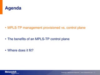 Agenda



• MPLS-TP management provisioned vs. control plane


• The benefits of an MPLS-TP control plane


• Where does it fit?




                                    Copyright © Metaswitch Networks | www.metaswitch.com | 2
 