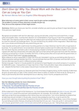 Don't Give Up! Why You Should Work with the Best Law Firm You
Can as Long as You Can
By Harrison Barnes from Los Angeles Office Managing Director
Most attorneys at some point in their career want to give up law completely.
The problem is many of those attorneys actually do give up.
They do so at the expense of their legal career.
Summary: Before you leave your law firm, consider whether you want to give up these 5 major benefits law
firms give your legal career.
My typical conversation with law firm attorneys--young and old alike, at top firms and small firms, in large
cities and smaller cities--involves their decision (or contemplation) of giving up on law firms completely.
That's right: The majority of law firm attorneys are ready to give up and quit the law firm world (or "trade down"
to a law firm that will not challenge them). You are not alone by any stretch of the imagination. Most attorneys
are in your shoes and thinking the very same thing you are.
I was recently working with a well-known founding partner of a major American law firm with a huge book of
business. To my astonishment, he turned down several highly lucrative law firm offers (two that were close to
the mid-seven figures) and took a job in-house paying a fraction of what he could have made in a law firm.
I speak with attorneys almost daily who take jobs right out of law school with giant law firms with the intention
of giving up and going in-house, to smaller law firms, or taking some other sort of job with the government, or
a public interest organization as soon as they can.
Most midlevel to senior associates in major law firms are interested in giving up and taking jobs that are in
different practice settings besides law firms. I would estimate that over 80% of women and over 60% of men
that are attorneys want to work in different practice settings.
Not too long ago, I had an in-house position for someone to head litigation at a small company in Louisiana
for $200,000 a year. I had partners of major law firms in New York and other major cities competing for the
job - despite the fact that in a few cases it would have involved a $2-million haircut.
Obviously, not everyone gives up, because giant law firms keep chugging along, but the majority of attorneys
do give up quite early (or late) in their careers when there is really no reason for them to do so. Doing so is
likely to permanently stunt their development as an attorney, future income, prospects and more.
Have you ever thought about quitting the practice of law? Why?
See the following articles for more information:
Why You Should Quit Practicing Law
15 Reasons You Should Not Quit the Practice of Law
Why You Should (and Should Not) Quit the Practice of Law
At the outset and in the spirit of full disclosure, I run businesses that help people get jobs in-house, jobs with
the government, small firms and even solo practitioners, for example. As a recruiter, I also often place
attorneys at law firms less prestigious than where they are coming from. I am not so idealistic to pretend that
all attorneys should not take in-house jobs, move to less prestigious law firms, or go to work for the
government--attorneys should take the positions that are the best for them. Regardless, none of this changes
my overriding conviction that you should go to the best law firm you can--if you are up for it--and avoid almost
all in-house, government, public interest jobs and so forth as long as you can. Taking these jobs is more
Page 1 WWW.BCGSEARCH.COM
 