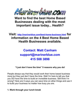 Want to find the best Home Based
       Businesses dealing with the most
        important issue today... Health?

 Visit: http://marinerblue.com/best-home-business.html for
  information on the 4 Best Home Based
         Health Businesses available.

               Contact: Matt Canham
             support@marinerblue.com
                   415 508 3898

        “I just don’t have the time” 5 reasons why you do!


People always say that they would work their home based business
more but they just don’t have the time. Well I’m here to tell you that
you DO have the time to build an incredible business. Still think I’m
wrong? Here are 5 ways you can save time on other things and use it
to build your business no matter how busy you are.


1. Work through your lunch break
 