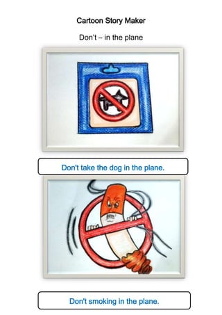 Cartoon Story Maker
Don’t – in the plane

Don't take the dog in the plane.

Don't smoking in the plane.

 