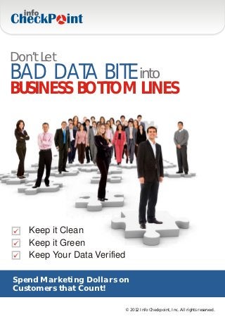 Don’t Let
BAD DATA BITE into
BUSINESS BOTTOM LINES




   Keep it Clean
   Keep it Green
   Keep Your Data Verified

Spend Marketing Dollars on
Customers that Count!

                         © 2012 Info Checkpoint, Inc. All rights reserved.
 