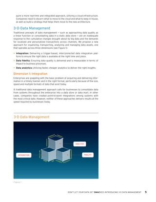 quire a more real-time and integrated approach, utilizing a cloud infrastructure.
Companies need to discern what to move to the cloud and what to keep in house,
as well as build a strategy that helps them move to the new architecture.

3-D Data Management
Traditional precepts of data management — such as approaching data quality as
a linear function or consolidating data in a static data store — are an inadequate
response to the cumulative changes brought about by big data and the demands
for localized and personalized transactions across channels. We propose a new
approach for organizing, transporting, analyzing and managing data assets, one
that operates across three dimensions (see Figure 1):

•	 Integration: Delivering a trigger-based, interconnected data integration platform to ensure the right data is available at the right time and place.

•	 Data fidelity: Ensuring data quality is delivered and is measurable in terms of
impact to business processes.

•	 Data analytics: Utilizing faster, cheaper analytics to deliver the right insights.
Dimension 1: Integration
Enterprises are grappling with the basic problem of acquiring and delivering information in a timely manner and in the right format, particularly because of the size,
speed and multiple formats of data that exist today.
A traditional data management approach calls for businesses to consolidate data
from systems throughout the enterprise into a data store or data mart. In other
cases, companies have created point-to-point integrations among systems with
the most critical data. However, neither of these approaches delivers results at the
speed required by businesses today.

3-D Data Management

HT

ESIG

INS

IGH

T

HINDSIGHT

FOR

STRUCTURE

GOVERNANCE

INTEGRATION

ANALYSIS

SPE

ED

FIDELITY

Y
E INTEG
TILIT
RIT
Y VOLA

SIZ

Figure 1

1
DON’T LET YOUR DATA GET SMACKED: INTRODUCING 3-D DATA MANAGEMENT

5

 