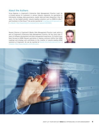 About the Authors
Sriraj Rajaram is Cognizant’s Enterprise Data Management Practice Lead. As
a trusted advisor to customers in various industry segments, he specializes in
information strategy, data governance, master data and data integration. Over 15
years, he has helped pioneer industry-leading solutions such as MDM-in-a-Box™
and Customer-in-the-Cloud.™ He can be reached at Sriraj.Rajaram@cognizant.com
| Linkedin: http://www.linkedin.com/pub/sriraj-rajaram/1/243/4b5.

Naveen Sharma is Cognizant’s Master Data Management Practice Lead, which is
part of Cognizant’s Enterprise Data Management Practice. He has more than 17
years of software development and data management experience, 13 of which have
been focused on MDM. Naveen specializes in helping customers define their MDM
roadmap and strategy and contributes to the creation of industry-leading MDM
solutions at Cognizant. He can be reached at Naveen.Sharma@cognizant.com |
Linkedin: http://www.linkedin.com/in/4naveen.

DON’T LET YOUR DATA GET SMACKED: INTRODUCING 3-D DATA MANAGEMENT

9

 