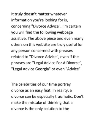 It truly doesn't matter whatever
information you're looking for is,
concerning quot;Divorce Advicequot;, I'm certain
you will find the following webpage
assistive. The above piece and even many
others on this website are truly useful for
any person concerned with phrases
related to quot;Divorce Advicequot;, even if the
phrases are quot;Legal Advice For A Divorcequot;,
quot;Legal Advice Georgiaquot; or even quot;Advicequot; .


The celebrities of our time portray
divorce as an easy feat. In reality, a
divorce can be especially traumatic. Don't
make the mistake of thinking that a
divorce is the only solution to the
 