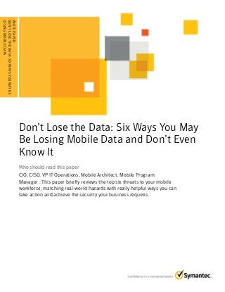 WHITE PAPER:
DON’T LOSE THE DATA: SIX WAYS YOU MAY BE
LOSING . . . . . . . .DATA . . . . . . . . . . . . . . . . . . . . .
. . . . . . . MOBILE . . . .

Don’t Lose the Data: Six Ways You May
Be Losing Mobile Data and Don’t Even
Know It
Who should read this paper
CIO, CISO, VP IT Operations, Mobile Architect, Mobile Program
Manager . This paper briefly reviews the top six threats to your mobile
workforce, matching real-world hazards with really helpful ways you can
take action and achieve the security your business requires.

 