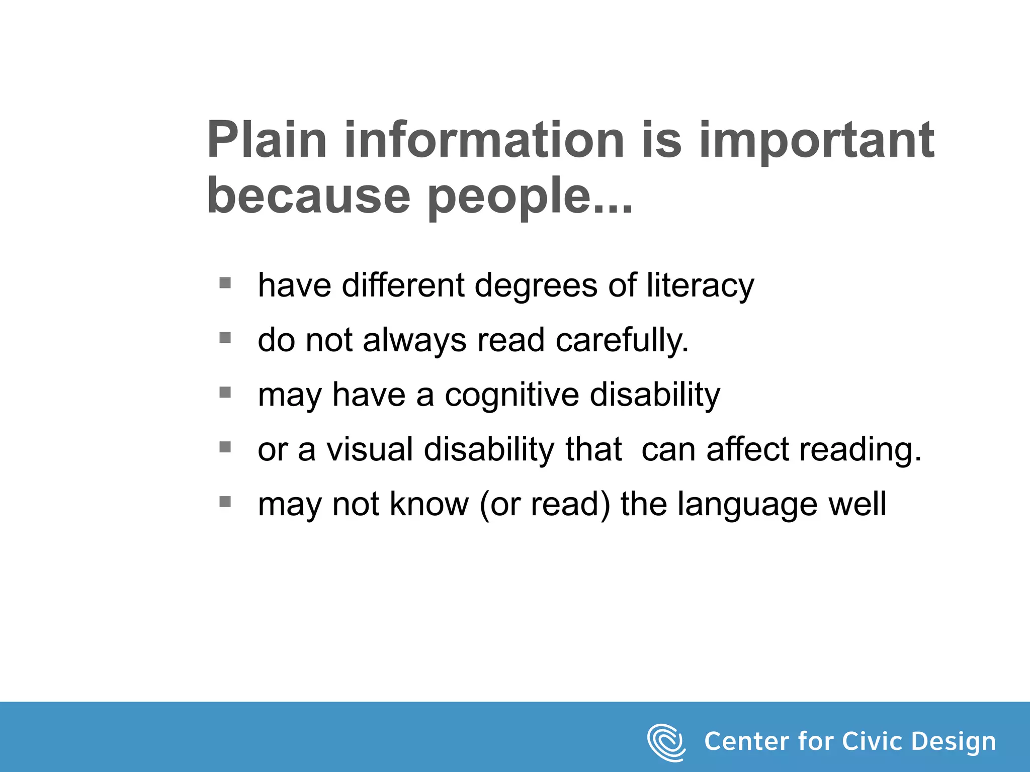 Plain information is important
because people...
 have different degrees of literacy
 do not always read carefully.
 may have a cognitive disability
 or a visual disability that can affect reading.
 may not know (or read) the language well
 